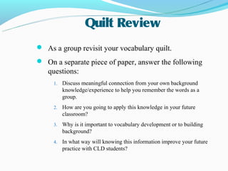 Quilt Review
 As a group revisit your vocabulary quilt.
 On a separate piece of paper, answer the following
   questions:
     1.   Discuss meaningful connection from your own background
          knowledge/experience to help you remember the words as a
          group.
     2.   How are you going to apply this knowledge in your future
          classroom?
     3.   Why is it important to vocabulary development or to building
          background?
     4.   In what way will knowing this information improve your future
          practice with CLD students?
 