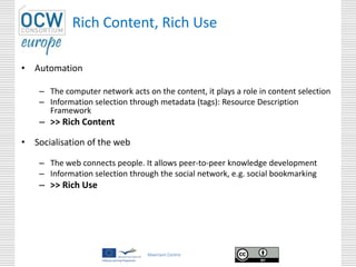 Maerlant Centre
Rich Content, Rich Use
• Automation
– The computer network acts on the content, it plays a role in content selection
– Information selection through metadata (tags): Resource Description
Framework
– >> Rich Content
• Socialisation of the web
– The web connects people. It allows peer-to-peer knowledge development
– Information selection through the social network, e.g. social bookmarking
– >> Rich Use
 