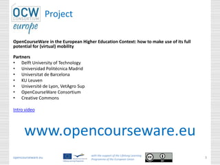 Project
OpenCourseWare in the European Higher Education Context: how to make use of its full
potential for (virtual) mobility
Partners
• Delft University of Technology
• Universidad Politécnica Madrid
• Universitat de Barcelona
• KU Leuven
• Université de Lyon, VetAgro Sup
• OpenCourseWare Consortium
• Creative Commons
Intro video
opencourseware.eu
with the support of the Lifelong Learning
Programme of the European Union
3
www.opencourseware.eu
 