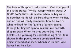Giving fewer than 3 details to support your explanation.Edgar Allen Poe’s tone in A Dream within a Dream is very depressing.  In this poem, both stanzas describe that life slips away from us like a long lost lover or a fistful of sand “creeping “through fingers.”  Little by little life slips away from us like the sand. He is secretly telling us that life is precious and that we should try to hold on to it, but sometimes, death comes upon us like the surf and takes the sand of our life away with it. Poe also describes to us that, to him perhaps, that life is just a dream and death is an awakening. Poe says that, if we’re lucky, we will be remembered when we die. Otherwise the dark wave of death will come and wash away our sand, the memories and elements of our past life.