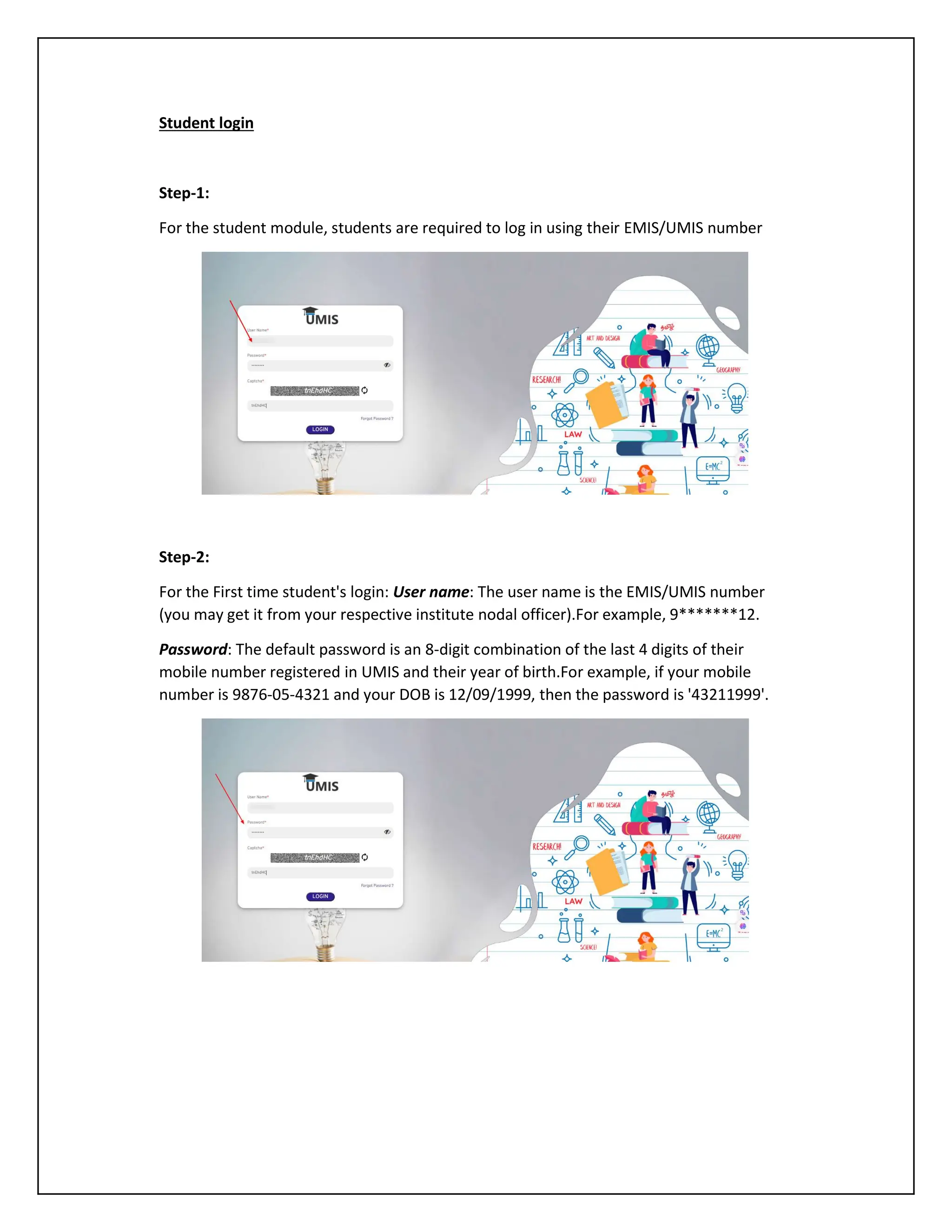 Student login
Step-1:
For the student module, students are required to log in using their EMIS/UMIS number
Step-2:
For the First time student's login: User name: The user name is the EMIS/UMIS number
(you may get it from your respective institute nodal officer).For example, 9*******12.
Password: The default password is an 8-digit combination of the last 4 digits of their
mobile number registered in UMIS and their year of birth.For example, if your mobile
number is 9876-05-4321 and your DOB is 12/09/1999, then the password is '43211999'.