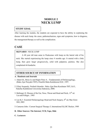 MODULE 2
                                 NECK LUMP
 STUDY GOAL
After learning the module, the students are expected to have the ability in explaining the
disease with neck lump; the cause, pathomechanism, signs and symptoms, how to diagnose,
the management/therapy as well as the complication.


CASE
 SKENARIO : NECK LUMP
         A 40 year old man came to Puskesmas with lump on the lateral side of his
 neck. She started experiencing the lump since 4 months ago. It started with a little
 lump, then grew larger progressively, solid with palpation, painless. She also
 complained oh headache.



  OTHER SOURCE OF INFORMATION
A. Handouts and Journals
1. Adam GL, Boies Lr and Higler Peter A. : Fundamentals of Otolaryngology,
   (Buku Ajar Penyakit THT), Penerbit Buku Kedokteran EGC, 1997.

2. Efiaty Soepardy, Nurbaiti Iskandar : Buku Ajar Ilmu Kesehatan THT, Ed 5,
  Fakultas Kedokteran Universitas Indonesia, 2000.

3. Ballenger JJ. Disease of the Ear, Nose, Throat and Head and Neck, 13th ed.
   Lea and Febiger , 1985

4. Lee K.J : Essential Otolaryngology Head and Neck Surgery, 8th ed, Mac Graw
   Hill, 2003

5. Cameron John : Current Surgical Therapy-3, International Ed, BC Decker, 1989

B. Other Sources: The Internet, VCD, Tape, Slide

C. Lecturers




                                             23
 