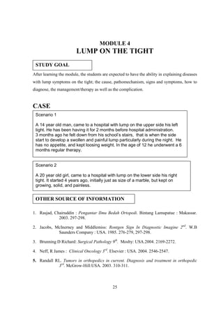 MODULE 4
                         LUMP ON THE TIGHT
 STUDY GOAL
After learning the module, the students are expected to have the ability in explaining diseases
with lump symptoms on the tight; the cause, pathomechanism, signs and symptoms, how to
diagnose, the management/therapy as well as the complication.


CASE
 Scenario 1

 A 14 year old man, came to a hospital with lump on the upper side his left
 tight. He has been having it for 2 months before hospital administration.
 3 months ago he felt down from his school’s stairs, that is when the side
 start to develop a swollen and painful lump particularly during the night. He
 has no appetite, and kept loosing weight. In the age of 12 he underwent a 6
 months regular therapy.


 Scenario 2

 A 20 year old girl, came to a hospital with lump on the lower side his right
 tight. It started 4 years ago, initially just as size of a marble, but kept on
 growing, solid, and painless.


 OTHER SOURCE OF INFORMATION

1. Rasjad, Chairuddin : Pengantar Ilmu Bedah Ortopedi. Bintang Lamupatue : Makassar.
             2003. 297-298.

2. Jacobs, McInerney and Middlemiss: Rontgen Sign In Diagnostic Imagine 2nd. W.B
            Saunders Company : USA. 1985. 276-279, 297-298.

3. Brunning D Richard: Surgical Pathology 9th. Mosby: USA.2004. 2169-2272.

4. Neff, R James : Clinical Oncology 3rd. Elsevier : USA. 2004. 2546-2547.

5. Randall RL. Tumors in orthopedics in current. Diagnosis and treatment in orthopedic
            3rd. McGrow-Hill:USA. 2003. 310-311.



                                              25
 