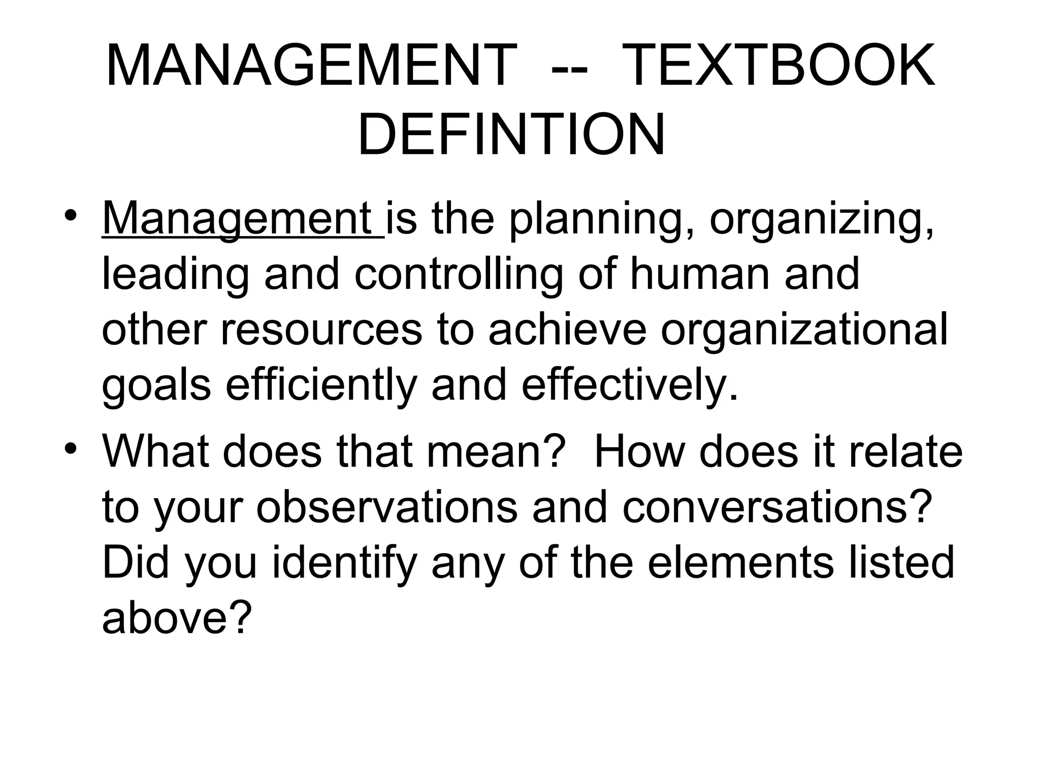 MANAGEMENT -- TEXTBOOK DEFINTION Management is the planning, organizing, leading and controlling of human and other resources to achieve organizational goals efficiently and effectively. What does that mean? How does it relate to your observations and conversations? Did you identify any of the elements listed above?