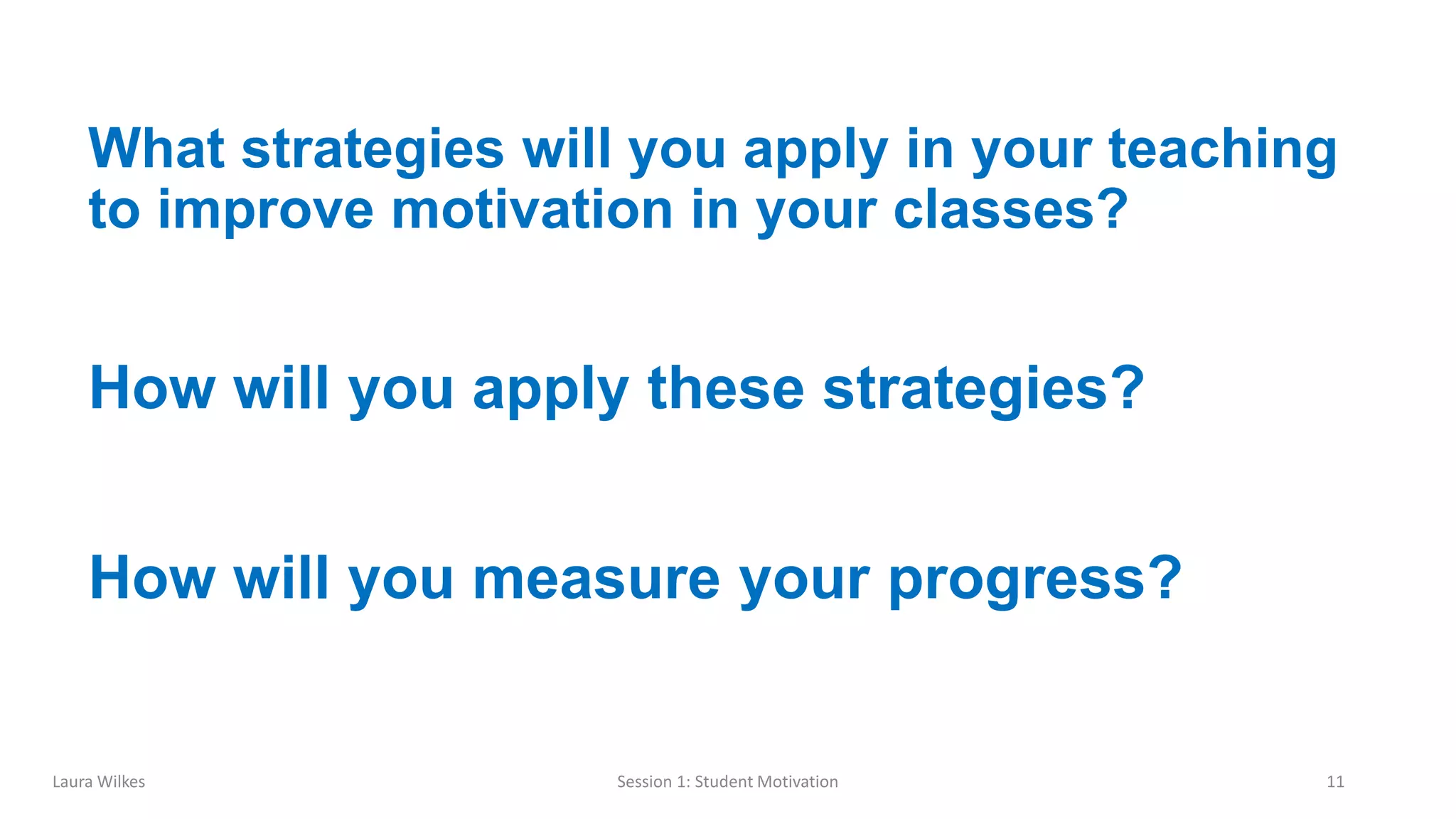 Session 1: Student Motivation 11
What strategies will you apply in your teaching
to improve motivation in your classes?
How will you apply these strategies?
How will you measure your progress?
Laura Wilkes
 