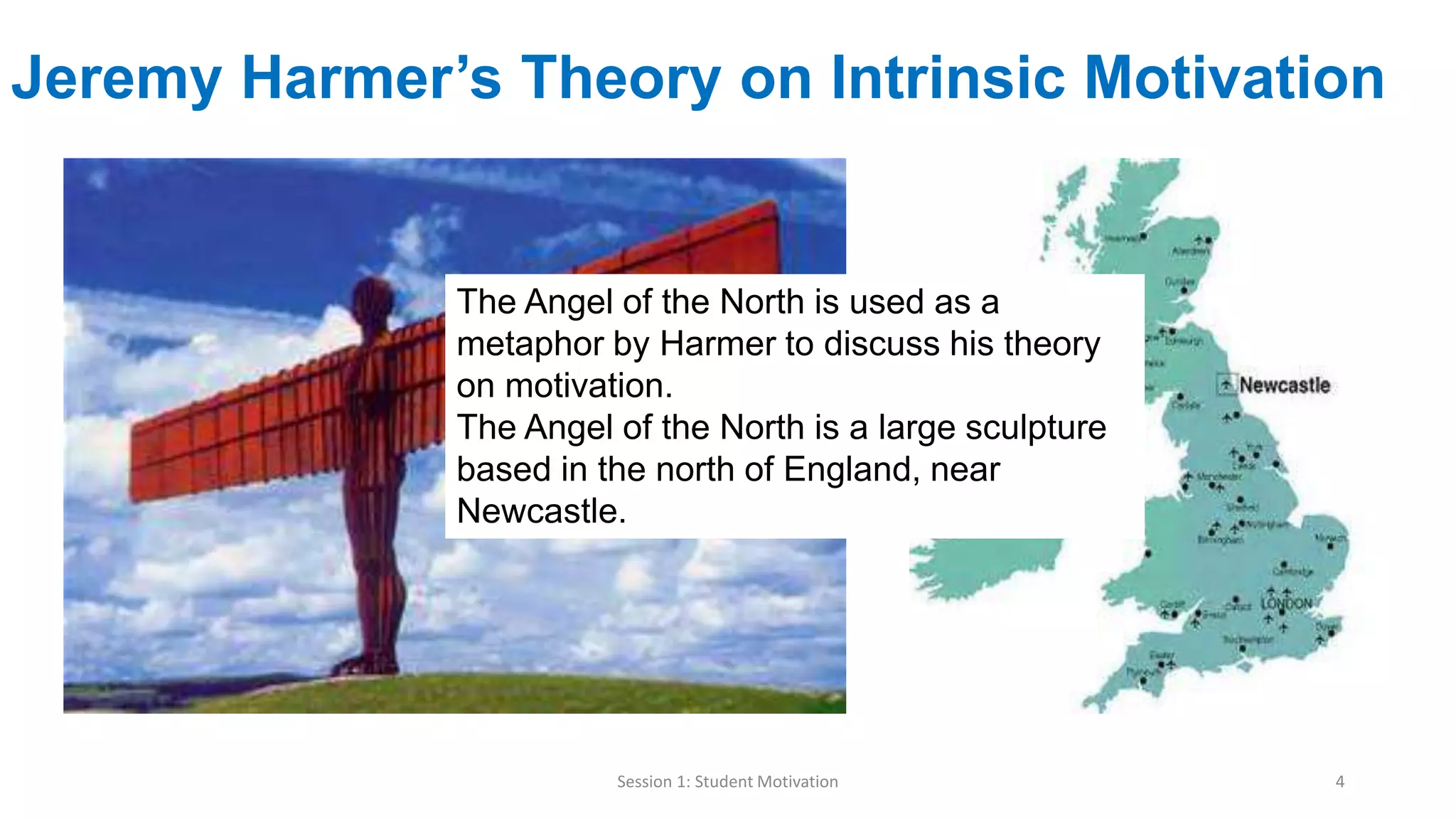 Jeremy Harmer’s Theory on Intrinsic Motivation
Session 1: Student Motivation 4
The Angel of the North is used as a
metaphor by Harmer to discuss his theory
on motivation.
The Angel of the North is a large sculpture
based in the north of England, near
Newcastle.
 