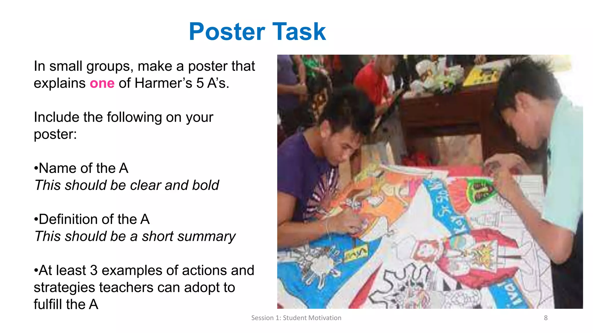 Session 1: Student Motivation 8
Poster Task
In small groups, make a poster that
explains one of Harmer’s 5 A’s.
Include the following on your
poster:
•Name of the A
This should be clear and bold
•Definition of the A
This should be a short summary
•At least 3 examples of actions and
strategies teachers can adopt to
fulfill the A
 