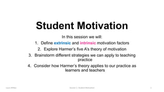 In this session we will:
1. Define extrinsic and intrinsic motivation factors
2. Explore Harmer’s five A’s theory of motivation
3. Brainstorm different strategies we can apply to teaching
practice
4. Consider how Harmer’s theory applies to our practice as
learners and teachers
Student Motivation
Session 1: Student Motivation 1Laura Wilkes
 