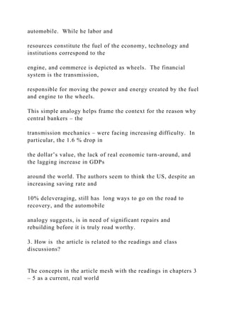 automobile. While he labor and
resources constitute the fuel of the economy, technology and
institutions correspond to the
engine, and commerce is depicted as wheels. The financial
system is the transmission,
responsible for moving the power and energy created by the fuel
and engine to the wheels.
This simple analogy helps frame the context for the reason why
central bankers – the
transmission mechanics – were facing increasing difficulty. In
particular, the 1.6 % drop in
the dollar’s value, the lack of real economic turn-around, and
the lagging increase in GDPs
around the world. The authors seem to think the US, despite an
increasing saving rate and
10% deleveraging, still has long ways to go on the road to
recovery, and the automobile
analogy suggests, is in need of significant repairs and
rebuilding before it is truly road worthy.
3. How is the article is related to the readings and class
discussions?
The concepts in the article mesh with the readings in chapters 3
– 5 as a current, real world
 