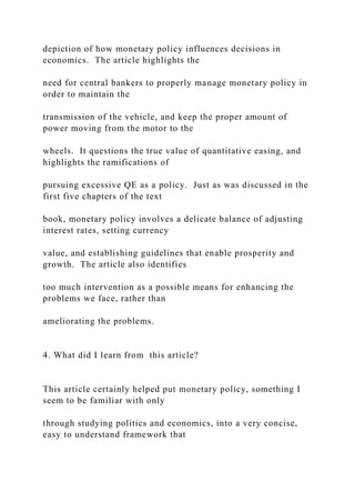 depiction of how monetary policy influences decisions in
economics. The article highlights the
need for central bankers to properly manage monetary policy in
order to maintain the
transmission of the vehicle, and keep the proper amount of
power moving from the motor to the
wheels. It questions the true value of quantitative easing, and
highlights the ramifications of
pursuing excessive QE as a policy. Just as was discussed in the
first five chapters of the text
book, monetary policy involves a delicate balance of adjusting
interest rates, setting currency
value, and establishing guidelines that enable prosperity and
growth. The article also identifies
too much intervention as a possible means for enhancing the
problems we face, rather than
ameliorating the problems.
4. What did I learn from this article?
This article certainly helped put monetary policy, something I
seem to be familiar with only
through studying politics and economics, into a very concise,
easy to understand framework that
 