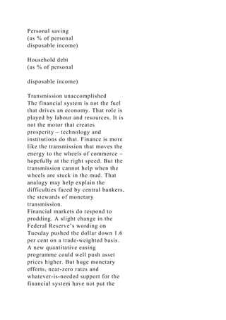 Personal saving
(as % of personal
disposable income)
Household debt
(as % of personal
disposable income)
Transmission unaccomplished
The financial system is not the fuel
that drives an economy. That role is
played by labour and resources. It is
not the motor that creates
prosperity – technology and
institutions do that. Finance is more
like the transmission that moves the
energy to the wheels of commerce –
hopefully at the right speed. But the
transmission cannot help when the
wheels are stuck in the mud. That
analogy may help explain the
difficulties faced by central bankers,
the stewards of monetary
transmission.
Financial markets do respond to
prodding. A slight change in the
Federal Reserve’s wording on
Tuesday pushed the dollar down 1.6
per cent on a trade-weighted basis.
A new quantitative easing
programme could well push asset
prices higher. But huge monetary
efforts, near-zero rates and
whatever-is-needed support for the
financial system have not put the
 