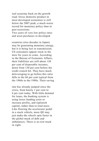 real economy back on the growth
road. Gross domestic product in
most developed economies is still
below the 2007 peak, a much worse
record for monetary policy than in
past recessions.
Two years of very low policy rates
and asset purchases in developed
countries (two decades in Japan)
may be generating monetary energy,
but it is being lost in transmission.
US consumers appear stuck in the
mire for years to come. According
to the Bureau of Economic Affairs,
their liabilities are still about 120
per cent of disposable incomes,
down from 130 per cent before the
credit crunch hit. They have much
deleveraging to go before this ratio
falls to the 66 per cent typical from
the 1960s to the 1980s. Their saving
rate has already jumped since the
crisis, from barely 1 per cent to
6 per cent today. With little demand
for loans, the banking system is
using lower funding costs to
increase profits, and replenish
capital, rather than to lend more.
Like flooring the accelerator pedal
in a stuck vehicle, more QE may
just make the wheels spin faster in
the global muck of debt and
imbalances. There is no tow-truck
in sight.
 