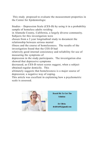 This study proposed to evaluate the measurement properties in
the Center for Epidemiologic
Studies – Depression Scale (CES-D) by using it in a probability
sample of homeless adults residing
in Alameda County, California, a largely diverse community.
Subjects for this investigation were
chosen from a 2 year longitudinal study to document the
relationship between serious mental
illness and the course of homelessness. The results of the
investigation found that the CES-D had
relatively good internal consistency and reliability for use of
measuring the symptoms of
depression in the study participants. The investigation also
showed that depressive symptoms
decreased, as CES-D retest scores suggest, when a subject
obtained regular domicile. This
ultimately suggests that homelessness is a major source of
depression; a negative way of coping.
This article was excellent in explaining how a psychometric
scale is assessed.
 