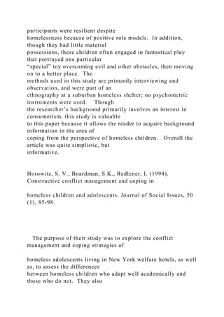participants were resilient despite
homelessness because of positive role models. In addition,
though they had little material
possessions, these children often engaged in fantastical play
that portrayed one particular
“special” toy overcoming evil and other obstacles, then moving
on to a better place. The
methods used in this study are primarily interviewing and
observation, and were part of an
ethnography at a suburban homeless shelter; no psychometric
instruments were used. Though
the researcher’s background primarily involves an interest in
consumerism, this study is valuable
to this paper because it allows the reader to acquire background
information in the area of
coping from the perspective of homeless children. Overall the
article was quite simplistic, but
informative.
Horowitz, S. V., Boardman, S.K., Redlener, I. (1994).
Constructive conflict management and coping in
homeless children and adolescents. Journal of Social Issues, 50
(1), 85-98.
The purpose of their study was to explore the conflict
management and coping strategies of
homeless adolescents living in New York welfare hotels, as well
as, to assess the differences
between homeless children who adapt well academically and
those who do not. They also
 