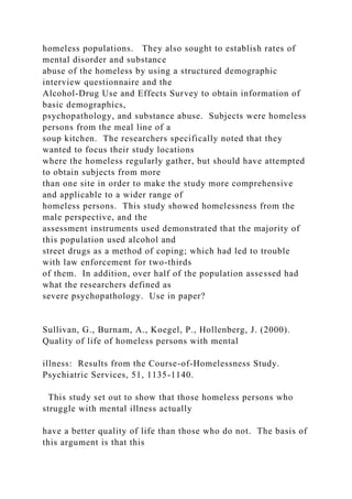 homeless populations. They also sought to establish rates of
mental disorder and substance
abuse of the homeless by using a structured demographic
interview questionnaire and the
Alcohol-Drug Use and Effects Survey to obtain information of
basic demographics,
psychopathology, and substance abuse. Subjects were homeless
persons from the meal line of a
soup kitchen. The researchers specifically noted that they
wanted to focus their study locations
where the homeless regularly gather, but should have attempted
to obtain subjects from more
than one site in order to make the study more comprehensive
and applicable to a wider range of
homeless persons. This study showed homelessness from the
male perspective, and the
assessment instruments used demonstrated that the majority of
this population used alcohol and
street drugs as a method of coping; which had led to trouble
with law enforcement for two-thirds
of them. In addition, over half of the population assessed had
what the researchers defined as
severe psychopathology. Use in paper?
Sullivan, G., Burnam, A., Koegel, P., Hollenberg, J. (2000).
Quality of life of homeless persons with mental
illness: Results from the Course-of-Homelessness Study.
Psychiatric Services, 51, 1135-1140.
This study set out to show that those homeless persons who
struggle with mental illness actually
have a better quality of life than those who do not. The basis of
this argument is that this
 
