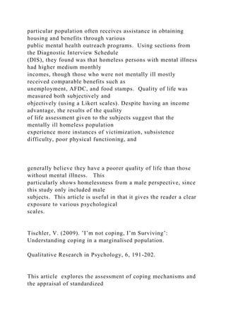particular population often receives assistance in obtaining
housing and benefits through various
public mental health outreach programs. Using sections from
the Diagnostic Interview Schedule
(DIS), they found was that homeless persons with mental illness
had higher medium monthly
incomes, though those who were not mentally ill mostly
received comparable benefits such as
unemployment, AFDC, and food stamps. Quality of life was
measured both subjectively and
objectively (using a Likert scales). Despite having an income
advantage, the results of the quality
of life assessment given to the subjects suggest that the
mentally ill homeless population
experience more instances of victimization, subsistence
difficulty, poor physical functioning, and
generally believe they have a poorer quality of life than those
without mental illness. This
particularly shows homelessness from a male perspective, since
this study only included male
subjects. This article is useful in that it gives the reader a clear
exposure to various psychological
scales.
Tischler, V. (2009). ’I’m not coping, I’m Surviving’:
Understanding coping in a marginalised population.
Qualitative Research in Psychology, 6, 191-202.
This article explores the assessment of coping mechanisms and
the appraisal of standardized
 
