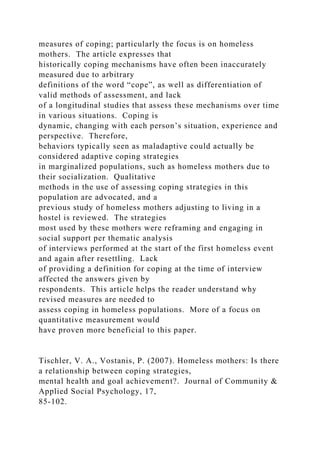 measures of coping; particularly the focus is on homeless
mothers. The article expresses that
historically coping mechanisms have often been inaccurately
measured due to arbitrary
definitions of the word “cope”, as well as differentiation of
valid methods of assessment, and lack
of a longitudinal studies that assess these mechanisms over time
in various situations. Coping is
dynamic, changing with each person’s situation, experience and
perspective. Therefore,
behaviors typically seen as maladaptive could actually be
considered adaptive coping strategies
in marginalized populations, such as homeless mothers due to
their socialization. Qualitative
methods in the use of assessing coping strategies in this
population are advocated, and a
previous study of homeless mothers adjusting to living in a
hostel is reviewed. The strategies
most used by these mothers were reframing and engaging in
social support per thematic analysis
of interviews performed at the start of the first homeless event
and again after resettling. Lack
of providing a definition for coping at the time of interview
affected the answers given by
respondents. This article helps the reader understand why
revised measures are needed to
assess coping in homeless populations. More of a focus on
quantitative measurement would
have proven more beneficial to this paper.
Tischler, V. A., Vostanis, P. (2007). Homeless mothers: Is there
a relationship between coping strategies,
mental health and goal achievement?. Journal of Community &
Applied Social Psychology, 17,
85-102.
 