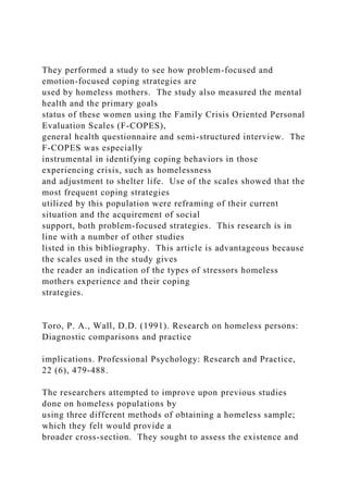 They performed a study to see how problem-focused and
emotion-focused coping strategies are
used by homeless mothers. The study also measured the mental
health and the primary goals
status of these women using the Family Crisis Oriented Personal
Evaluation Scales (F-COPES),
general health questionnaire and semi-structured interview. The
F-COPES was especially
instrumental in identifying coping behaviors in those
experiencing crisis, such as homelessness
and adjustment to shelter life. Use of the scales showed that the
most frequent coping strategies
utilized by this population were reframing of their current
situation and the acquirement of social
support, both problem-focused strategies. This research is in
line with a number of other studies
listed in this bibliography. This article is advantageous because
the scales used in the study gives
the reader an indication of the types of stressors homeless
mothers experience and their coping
strategies.
Toro, P. A., Wall, D.D. (1991). Research on homeless persons:
Diagnostic comparisons and practice
implications. Professional Psychology: Research and Practice,
22 (6), 479-488.
The researchers attempted to improve upon previous studies
done on homeless populations by
using three different methods of obtaining a homeless sample;
which they felt would provide a
broader cross-section. They sought to assess the existence and
 