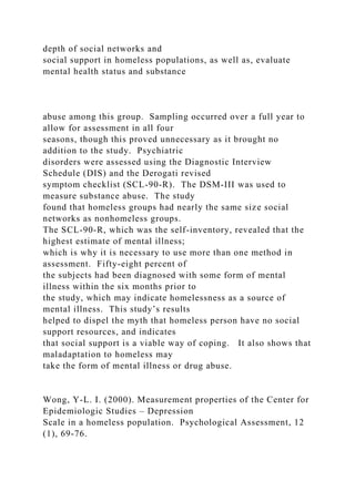 depth of social networks and
social support in homeless populations, as well as, evaluate
mental health status and substance
abuse among this group. Sampling occurred over a full year to
allow for assessment in all four
seasons, though this proved unnecessary as it brought no
addition to the study. Psychiatric
disorders were assessed using the Diagnostic Interview
Schedule (DIS) and the Derogati revised
symptom checklist (SCL-90-R). The DSM-III was used to
measure substance abuse. The study
found that homeless groups had nearly the same size social
networks as nonhomeless groups.
The SCL-90-R, which was the self-inventory, revealed that the
highest estimate of mental illness;
which is why it is necessary to use more than one method in
assessment. Fifty-eight percent of
the subjects had been diagnosed with some form of mental
illness within the six months prior to
the study, which may indicate homelessness as a source of
mental illness. This study’s results
helped to dispel the myth that homeless person have no social
support resources, and indicates
that social support is a viable way of coping. It also shows that
maladaptation to homeless may
take the form of mental illness or drug abuse.
Wong, Y-L. I. (2000). Measurement properties of the Center for
Epidemiologic Studies – Depression
Scale in a homeless population. Psychological Assessment, 12
(1), 69-76.
 