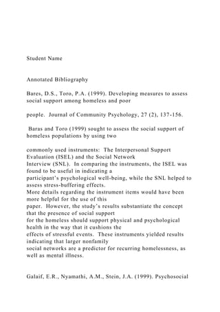 Student Name
Annotated Bibliography
Bares, D.S., Toro, P.A. (1999). Developing measures to assess
social support among homeless and poor
people. Journal of Community Psychology, 27 (2), 137-156.
Baras and Toro (1999) sought to assess the social support of
homeless populations by using two
commonly used instruments: The Interpersonal Support
Evaluation (ISEL) and the Social Network
Interview (SNL). In comparing the instruments, the ISEL was
found to be useful in indicating a
participant’s psychological well-being, while the SNL helped to
assess stress-buffering effects.
More details regarding the instrument items would have been
more helpful for the use of this
paper. However, the study’s results substantiate the concept
that the presence of social support
for the homeless should support physical and psychological
health in the way that it cushions the
effects of stressful events. These instruments yielded results
indicating that larger nonfamily
social networks are a predictor for recurring homelessness, as
well as mental illness.
Galaif, E.R., Nyamathi, A.M., Stein, J.A. (1999). Psychosocial
 