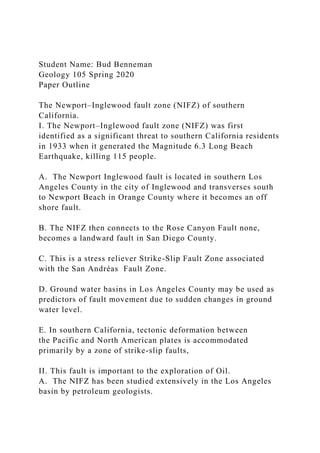 Student Name: Bud Benneman
Geology 105 Spring 2020
Paper Outline
The Newport–Inglewood fault zone (NIFZ) of southern
California.
I. The Newport–Inglewood fault zone (NIFZ) was first
identified as a significant threat to southern California residents
in 1933 when it generated the Magnitude 6.3 Long Beach
Earthquake, killing 115 people.
A. The Newport Inglewood fault is located in southern Los
Angeles County in the city of Inglewood and transverses south
to Newport Beach in Orange County where it becomes an off
shore fault.
B. The NIFZ then connects to the Rose Canyon Fault none,
becomes a landward fault in San Diego County.
C. This is a stress reliever Strike-Slip Fault Zone associated
with the San Andréas Fault Zone.
D. Ground water basins in Los Angeles County may be used as
predictors of fault movement due to sudden changes in ground
water level.
E. In southern California, tectonic deformation between
the Pacific and North American plates is accommodated
primarily by a zone of strike-slip faults,
II. This fault is important to the exploration of Oil.
A. The NIFZ has been studied extensively in the Los Angeles
basin by petroleum geologists.
 
