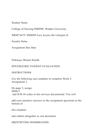 Student Name
College of Nursing-PMHNP, Walden University
NRNP 6675: PMHNP Care Across the Lifespan II
Faculty Name
Assignment Due Date
Pathways Mental Health
PSYCHIATRIC PATIENT EVALUATION
INSTRUCTIONS
Use the following case template to complete Week 2
Assignment 1.
On page 5, assign
DSM-5
and ICD-10 codes to the services documented. You will
add your narrative answers to the assignment questions to the
bottom of
this template
and submit altogether as one document.
IDENTIFYING INFORMATION
 