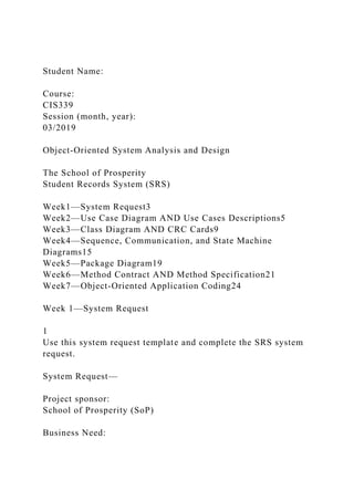 Student Name:
Course:
CIS339
Session (month, year):
03/2019
Object-Oriented System Analysis and Design
The School of Prosperity
Student Records System (SRS)
Week1—System Request3
Week2—Use Case Diagram AND Use Cases Descriptions5
Week3—Class Diagram AND CRC Cards9
Week4—Sequence, Communication, and State Machine
Diagrams15
Week5—Package Diagram19
Week6—Method Contract AND Method Specification21
Week7—Object-Oriented Application Coding24
Week 1—System Request
1
Use this system request template and complete the SRS system
request.
System Request—
Project sponsor:
School of Prosperity (SoP)
Business Need:
 