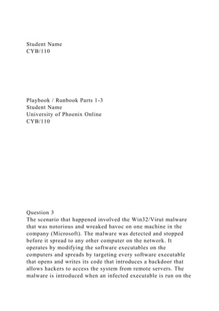 Student Name
CYB/110
Playbook / Runbook Parts 1-3
Student Name
University of Phoenix Online
CYB/110
Question 3
The scenario that happened involved the Win32/Virut malware
that was notorious and wreaked havoc on one machine in the
company (Microsoft). The malware was detected and stopped
before it spread to any other computer on the network. It
operates by modifying the software executables on the
computers and spreads by targeting every software executable
that opens and writes its code that introduces a backdoor that
allows hackers to access the system from remote servers. The
malware is introduced when an infected executable is run on the
 
