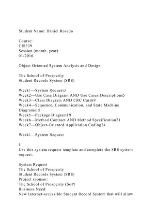 Student Name: Daniel Rosado
Course:
CIS339
Session (month, year):
01/2016
Object-Oriented System Analysis and Design
The School of Prosperity
Student Records System (SRS)
Week1—System Request3
Week2—Use Case Diagram AND Use Cases Descriptions5
Week3—Class Diagram AND CRC Cards9
Week4—Sequence, Communication, and State Machine
Diagrams15
Week5—Package Diagram19
Week6—Method Contract AND Method Specification21
Week7—Object-Oriented Application Coding24
Week1—System Request
1
Use this system request template and complete the SRS system
request.
System Request
The School of Prosperity
Student Records System (SRS)
Project sponsor:
The School of Prosperity (SoP)
Business Need:
New Internet-accessible Student Record System that will allow
 