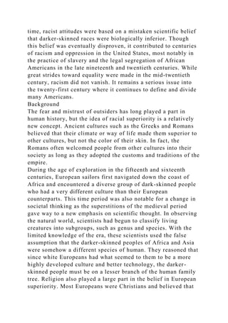 time, racist attitudes were based on a mistaken scientific belief
that darker-skinned races were biologically inferior. Though
this belief was eventually disproven, it contributed to centuries
of racism and oppression in the United States, most notably in
the practice of slavery and the legal segregation of African
Americans in the late nineteenth and twentieth centuries. While
great strides toward equality were made in the mid-twentieth
century, racism did not vanish. It remains a serious issue into
the twenty-first century where it continues to define and divide
many Americans.
Background
The fear and mistrust of outsiders has long played a part in
human history, but the idea of racial superiority is a relatively
new concept. Ancient cultures such as the Greeks and Romans
believed that their climate or way of life made them superior to
other cultures, but not the color of their skin. In fact, the
Romans often welcomed people from other cultures into their
society as long as they adopted the customs and traditions of the
empire.
During the age of exploration in the fifteenth and sixteenth
centuries, European sailors first navigated down the coast of
Africa and encountered a diverse group of dark-skinned people
who had a very different culture than their European
counterparts. This time period was also notable for a change in
societal thinking as the superstitions of the medieval period
gave way to a new emphasis on scientific thought. In observing
the natural world, scientists had begun to classify living
creatures into subgroups, such as genus and species. With the
limited knowledge of the era, these scientists used the false
assumption that the darker-skinned peoples of Africa and Asia
were somehow a different species of human. They reasoned that
since white Europeans had what seemed to them to be a more
highly developed culture and better technology, the darker-
skinned people must be on a lesser branch of the human family
tree. Religion also played a large part in the belief in European
superiority. Most Europeans were Christians and believed that
 
