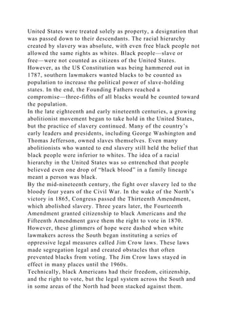 United States were treated solely as property, a designation that
was passed down to their descendants. The racial hierarchy
created by slavery was absolute, with even free black people not
allowed the same rights as whites. Black people—slave or
free—were not counted as citizens of the United States.
However, as the US Constitution was being hammered out in
1787, southern lawmakers wanted blacks to be counted as
population to increase the political power of slave-holding
states. In the end, the Founding Fathers reached a
compromise—three-fifths of all blacks would be counted toward
the population.
In the late eighteenth and early nineteenth centuries, a growing
abolitionist movement began to take hold in the United States,
but the practice of slavery continued. Many of the country’s
early leaders and presidents, including George Washington and
Thomas Jefferson, owned slaves themselves. Even many
abolitionists who wanted to end slavery still held the belief that
black people were inferior to whites. The idea of a racial
hierarchy in the United States was so entrenched that people
believed even one drop of “black blood” in a family lineage
meant a person was black.
By the mid-nineteenth century, the fight over slavery led to the
bloody four years of the Civil War. In the wake of the North’s
victory in 1865, Congress passed the Thirteenth Amendment,
which abolished slavery. Three years later, the Fourteenth
Amendment granted citizenship to black Americans and the
Fifteenth Amendment gave them the right to vote in 1870.
However, these glimmers of hope were dashed when white
lawmakers across the South began instituting a series of
oppressive legal measures called Jim Crow laws. These laws
made segregation legal and created obstacles that often
prevented blacks from voting. The Jim Crow laws stayed in
effect in many places until the 1960s.
Technically, black Americans had their freedom, citizenship,
and the right to vote, but the legal system across the South and
in some areas of the North had been stacked against them.
 