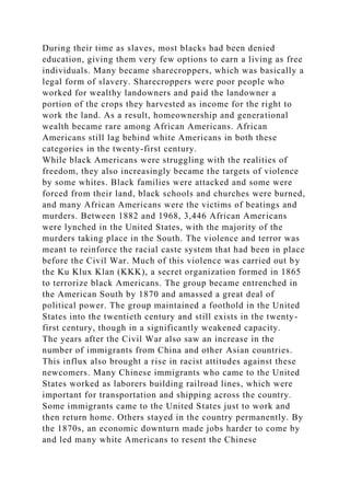 During their time as slaves, most blacks had been denied
education, giving them very few options to earn a living as free
individuals. Many became sharecroppers, which was basically a
legal form of slavery. Sharecroppers were poor people who
worked for wealthy landowners and paid the landowner a
portion of the crops they harvested as income for the right to
work the land. As a result, homeownership and generational
wealth became rare among African Americans. African
Americans still lag behind white Americans in both these
categories in the twenty-first century.
While black Americans were struggling with the realities of
freedom, they also increasingly became the targets of violence
by some whites. Black families were attacked and some were
forced from their land, black schools and churches were burned,
and many African Americans were the victims of beatings and
murders. Between 1882 and 1968, 3,446 African Americans
were lynched in the United States, with the majority of the
murders taking place in the South. The violence and terror was
meant to reinforce the racial caste system that had been in place
before the Civil War. Much of this violence was carried out by
the Ku Klux Klan (KKK), a secret organization formed in 1865
to terrorize black Americans. The group became entrenched in
the American South by 1870 and amassed a great deal of
political power. The group maintained a foothold in the United
States into the twentieth century and still exists in the twenty-
first century, though in a significantly weakened capacity.
The years after the Civil War also saw an increase in the
number of immigrants from China and other Asian countries.
This influx also brought a rise in racist attitudes against these
newcomers. Many Chinese immigrants who came to the United
States worked as laborers building railroad lines, which were
important for transportation and shipping across the country.
Some immigrants came to the United States just to work and
then return home. Others stayed in the country permanently. By
the 1870s, an economic downturn made jobs harder to come by
and led many white Americans to resent the Chinese
 