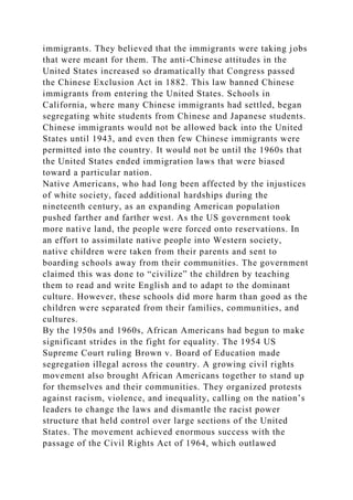 immigrants. They believed that the immigrants were taking jobs
that were meant for them. The anti-Chinese attitudes in the
United States increased so dramatically that Congress passed
the Chinese Exclusion Act in 1882. This law banned Chinese
immigrants from entering the United States. Schools in
California, where many Chinese immigrants had settled, began
segregating white students from Chinese and Japanese students.
Chinese immigrants would not be allowed back into the United
States until 1943, and even then few Chinese immigrants were
permitted into the country. It would not be until the 1960s that
the United States ended immigration laws that were biased
toward a particular nation.
Native Americans, who had long been affected by the injustices
of white society, faced additional hardships during the
nineteenth century, as an expanding American population
pushed farther and farther west. As the US government took
more native land, the people were forced onto reservations. In
an effort to assimilate native people into Western society,
native children were taken from their parents and sent to
boarding schools away from their communities. The government
claimed this was done to “civilize” the children by teaching
them to read and write English and to adapt to the dominant
culture. However, these schools did more harm than good as the
children were separated from their families, communities, and
cultures.
By the 1950s and 1960s, African Americans had begun to make
significant strides in the fight for equality. The 1954 US
Supreme Court ruling Brown v. Board of Education made
segregation illegal across the country. A growing civil rights
movement also brought African Americans together to stand up
for themselves and their communities. They organized protests
against racism, violence, and inequality, calling on the nation’s
leaders to change the laws and dismantle the racist power
structure that held control over large sections of the United
States. The movement achieved enormous success with the
passage of the Civil Rights Act of 1964, which outlawed
 