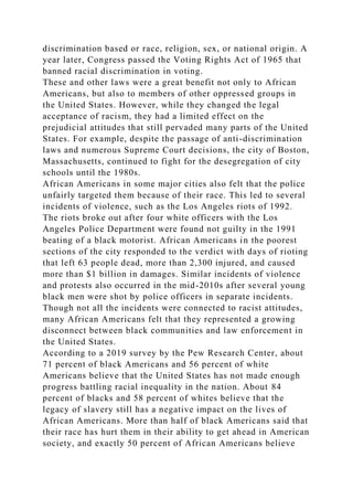 discrimination based or race, religion, sex, or national origin. A
year later, Congress passed the Voting Rights Act of 1965 that
banned racial discrimination in voting.
These and other laws were a great benefit not only to African
Americans, but also to members of other oppressed groups in
the United States. However, while they changed the legal
acceptance of racism, they had a limited effect on the
prejudicial attitudes that still pervaded many parts of the United
States. For example, despite the passage of anti-discrimination
laws and numerous Supreme Court decisions, the city of Boston,
Massachusetts, continued to fight for the desegregation of city
schools until the 1980s.
African Americans in some major cities also felt that the police
unfairly targeted them because of their race. This led to several
incidents of violence, such as the Los Angeles riots of 1992.
The riots broke out after four white officers with the Los
Angeles Police Department were found not guilty in the 1991
beating of a black motorist. African Americans in the poorest
sections of the city responded to the verdict with days of rioting
that left 63 people dead, more than 2,300 injured, and caused
more than $1 billion in damages. Similar incidents of violence
and protests also occurred in the mid-2010s after several young
black men were shot by police officers in separate incidents.
Though not all the incidents were connected to racist attitudes,
many African Americans felt that they represented a growing
disconnect between black communities and law enforcement in
the United States.
According to a 2019 survey by the Pew Research Center, about
71 percent of black Americans and 56 percent of white
Americans believe that the United States has not made enough
progress battling racial inequality in the nation. About 84
percent of blacks and 58 percent of whites believe that the
legacy of slavery still has a negative impact on the lives of
African Americans. More than half of black Americans said that
their race has hurt them in their ability to get ahead in American
society, and exactly 50 percent of African Americans believe
 