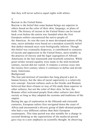 that they will never achieve equal rights with whites.
3.
Racism in the United States
Racism is the belief that some human beings are superior to
others based on the color of their skin, language, or place of
birth. The history of racism in the United States can be traced
back even before the nation was founded when the first
European settlers encountered the native people of
the Americas. As was the case in most developed nations of the
time, racist attitudes were based on a mistaken scientific belief
that darker-skinned races were biologically inferior. Though
this belief was eventually disproven, it contributed to centuries
of racism and oppression in the United States, most notably in
the practice of slavery and the legal segregation of African
Americans in the late nineteenth and twentieth centuries. While
great strides toward equality were made in the mid-twentieth
century, racism did not vanish. It remains a serious issue into
the twenty-first century where it continues to define and divide
many Americans.
Background
The fear and mistrust of outsiders has long played a part in
human history, but the idea of racial superiority is a relatively
new concept. Ancient cultures such as the Greeks and Romans
believed that their climate or way of life made them superior to
other cultures, but not the color of their skin. In fact, the
Romans often welcomed people from other cultures into their
society as long as they adopted the customs and traditions of the
empire.
During the age of exploration in the fifteenth and sixteenth
centuries, European sailors first navigated down the coast of
Africa and encountered a diverse group of dark-skinned people
who had a very different culture than their European
counterparts. This time period was also notable for a change in
societal thinking as the superstitions of the medieval period
gave way to a new emphasis on scientific thought. In observing
 