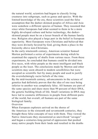 the natural world, scientists had begun to classify living
creatures into subgroups, such as genus and species. With the
limited knowledge of the era, these scientists used the false
assumption that the darker-skinned peoples of Africa and Asia
were somehow a different species of human. They reasoned that
since white Europeans had what seemed to them to be a more
highly developed culture and better technology, the darker-
skinned people must be on a lesser branch of the human family
tree. Religion also played a large part in the belief in European
superiority. Most Europeans were Christians and believed that
they were divinely favored by God, giving them a place in the
hierarchy above non-Christians.
In the early nineteenth century, American scientist Samuel
Morton performed a series of experiments during which he
examined the capacity of skulls from various races. From these
experiments, he concluded that humans could be divided into
five races, with white people as the most intelligent and black
people as the least. The conclusions made by Morton and other
scientists may seem absurd to modern sensibilities but were
accepted as scientific fact by many people and used to justify
the overwhelmingly racist beliefs of the time.
By the mid-twentieth century, advancements in the science of
genetics had definitely proven that the idea of one race being
inferior to another was completely false. All humans are part of
the same species and share more than 99 percent of their DNA,
the genetic building block of life. Small variations in DNA may
have led to cosmetic differences in people from different parts
of the world, but overall, all humans are part of the same
biological family.
Overview
When European explorers arrived on the shores of
the Americas in the sixteenth and seventeenth centuries, they
brought these false concepts of race with them. They viewed the
Native Americans they encountered as uncivilized “savages”
and began a centuries-long period of oppression that pushed
many native people from their lands and resulted in the deaths
 