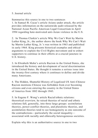 5. Journal article
Summarize this source in one to two sentences
1. In Samuel R. Cacas’s article Asians under attack, the article
provides information on the nationwide audit released by the
National Asian Pacific American Legal Consortium in April
1994 regarding hate-motivated anti-Asian violence in the U.S.
2. In Thomas Clarkin’s article Why We Can’t Wait by Martin
Luther King, Jr., the author shows the book Why We Can’t Wait
by Martin Luther King, Jr.’s was written in 1963 and published
in early 1964. King presents historical examples and ethical
arguments to explain the Civil Rights movement and to exhort
supporters to continue in their efforts at a crucial juncture in
U.S. history.
3. In Elizabeth Mohn’s article Racism in the United States, she
introduced the history and development of racial discrimination
in the United States. He thought it remains a serious issue into
the twenty-first century where it continues to define and divide
many Americans.
4. The Hidden, Shameful History of Legalized US Anti-Chinese
Racism mentions Chinese was forbidden from ever becoming
citizens and even entering the country in the United States
of America from 1882 through 1943.
5. In Eugene F. Wong’s article Racial/ethnic relations:
theoretical overview, he raised theories of racial and ethnic
relations fall, generally, into three large groups: assimilation
theories, power-conflict theories, and pluralistic theories, and
assimilation theories tend to see homogeneity as one outcome of
the contradictions—particularly the social inequality—
associated with racially and ethnically heterogeneous societies.
Explain why this is an authoritative source in one to two
 