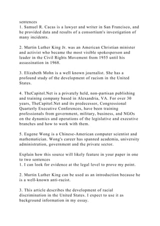 sentences
1. Samuel R. Cacas is a lawyer and writer in San Francisco, and
he provided data and results of a consortium's investigation of
many incidents.
2. Martin Luther King Jr. was an American Christian minister
and activist who became the most visible spokesperson and
leader in the Civil Rights Movement from 1955 until his
assassination in 1968.
3. Elizabeth Mohn is a well known journalist. She has a
profound study of the development of racism in the United
States.
4. TheCapitol.Net is a privately held, non-partisan publishing
and training company based in Alexandria, VA. For over 30
years, TheCapitol.Net and its predecessor, Congressional
Quarterly Executive Conferences, have been training
professionals from government, military, business, and NGOs
on the dynamics and operations of the legislative and executive
branches and how to work with them.
5. Eugene Wong is a Chinese-American computer scientist and
mathematician. Wong's career has spanned academia, university
administration, government and the private sector.
Explain how this source will likely feature in your paper in one
to two sentences
1. I can look for evidence at the legal level to prove my point.
2. Martin Luther King can be used as an introduction because he
is a well-known anti-racist.
3. This article describes the development of racial
discrimination in the United States. I expect to use it as
background information in my essay.
 