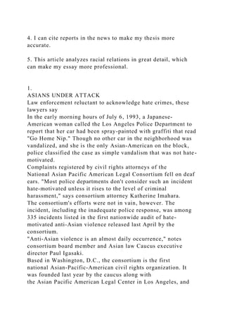 4. I can cite reports in the news to make my thesis more
accurate.
5. This article analyzes racial relations in great detail, which
can make my essay more professional.
1.
ASIANS UNDER ATTACK
Law enforcement reluctant to acknowledge hate crimes, these
lawyers say
In the early morning hours of July 6, 1993, a Japanese-
American woman called the Los Angeles Police Department to
report that her car had been spray-painted with graffiti that read
"Go Home Nip." Though no other car in the neighborhood was
vandalized, and she is the only Asian-American on the block,
police classified the case as simple vandalism that was not hate-
motivated.
Complaints registered by civil rights attorneys of the
National Asian Pacific American Legal Consortium fell on deaf
ears. "Most police departments don't consider such an incident
hate-motivated unless it rises to the level of criminal
harassment," says consortium attorney Katherine Imahara.
The consortium's efforts were not in vain, however. The
incident, including the inadequate police response, was among
335 incidents listed in the first nationwide audit of hate-
motivated anti-Asian violence released last April by the
consortium.
"Anti-Asian violence is an almost daily occurrence," notes
consortium board member and Asian law Caucus executive
director Paul Igasaki.
Based in Washington, D.C., the consortium is the first
national Asian-Pacific-American civil rights organization. It
was founded last year by the caucus along with
the Asian Pacific American Legal Center in Los Angeles, and
 
