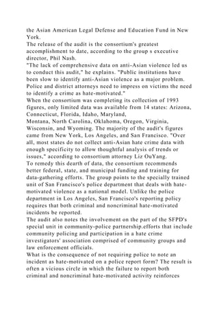 the Asian American Legal Defense and Education Fund in New
York.
The release of the audit is the consortium's greatest
accomplishment to date, according to the group s executive
director, Phil Nash.
"The lack of comprehensive data on anti-Asian violence led us
to conduct this audit," he explains. "Public institutions have
been slow to identify anti-Asian violence as a major problem.
Police and district attorneys need to impress on victims the need
to identify a crime as hate-motivated."
When the consortium was completing its collection of 1993
figures, only limited data was available from 14 states: Arizona,
Connecticut, Florida, Idaho, Maryland,
Montana, North Carolina, Oklahoma, Oregon, Virginia,
Wisconsin, and Wyoming. The majority of the audit's figures
came from New York, Los Angeles, and San Francisco. "Over
all, most states do not collect anti-Asian hate crime data with
enough specificity to allow thoughtful analysis of trends or
issues," according to consortium attorney Liz OuYang.
To remedy this dearth of data, the consortium recommends
better federal, state, and municipal funding and training for
data-gathering efforts. The group points to the specially trained
unit of San Francisco's police department that deals with hate-
motivated violence as a national model. Unlike the police
department in Los Angeles, San Francisco's reporting policy
requires that both criminal and noncriminal hate-motivated
incidents be reported.
The audit also notes the involvement on the part of the SFPD's
special unit in community-police partnership.efforts that include
community policing and participation in a hate crime
investigators' association comprised of community groups and
law enforcement officials.
What is the consequence of not requiring police to note an
incident as hate-motivated on a police report form? The result is
often a vicious circle in which the failure to report both
criminal and noncriminal hate-motivated activity reinforces
 