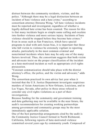 distrust between the community residents, victims, and the
police. "Although there may be a legal distinction between an
incident of hate violence and a hate crime," according to
consortium attorney Doreena Wong, "all hate violence incidents
must be reported and investigated, regardless of whether a
legally defined hate crime has been counted. The reason for this
is that many incidents begin as simple name calling and escalate
into further violence and more serious injury. Incidents of hate
violence should be stopped before they become hate crimes."
Even in areas such as San Francisco, which have special
programs to deal with anti-Asian bias, it is important that those
who fall victim to violence be extremely vigilant in reporting
attacks, particularly in the most common criminal and
noncriminal incidents where hate may be only one of the many
factors involved. Thus, the consortium suggests that both victim
and advocate insist on the proper classification of the incident
as a hate-motivated incident as well as appropriate civil rights
prosecution.
"Constant communication should take place with the district
attorney's office, the police, and the victim and advocate," adds
Wong.
The consortium practiced its own advice last year when it
insisted that the U.S. Justice Department investigate suspicious
murders of Asian-Americans in New Orleans, Louisiana, and in
Las Vegas, Nevada, after police in those areas refused to
consider any civil rights violations as a part of their
investigations.
Because funding for the community and government training
and data gathering may not be available in the near future, the
audit's recommendation for creating working partnerships
among government and community groups may be the most
immediately applicable solution.
One of the best partnership arrangements cited by the audit is
the Community Justice Council formed in North Richmond,
California, following reports of hate-motivated violence
committed several years ago by community youth. Composed of
 