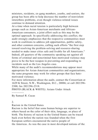 ministers, residents, ex-gang members, youths, and seniors, the
group has been able to help decrease the number of nonviolent
interethnic problems, even though violence-related issues
continue to demand attention.
At a time when racial tension is particularly high between
groups such as Asian-American merchants and African-
American consumers, a joint effort such as this may be the
optimal approach. In specifically addressing this conflict, the
audit strongly emphasizes that the respective communities must
work in coalitions to address job opportunities, public safety,
and other common concerns, calling such efforts "the first step
toward resolving the problem-solving and resource-sharing
needed to make inner cities safe and livable for all Americans."
Indeed, all quarters of the community speaking out against all
forms of criminal and noncriminal hate-motivated violence may
prove to be the best weapon in preventing and responding to
incidents such as the Los Angeles case.
While many of the audit's recommendations may appear most
appropriate for Asian-American communities and organizations,
the same programs may work for other groups that face hate-
motivated violence.
For more information about the audit, contact the Consortium at
1629 K Street, N.W., Washington, D.C., 20006; or call 202/296-
2300; fax 202/296-2318.
PHOTO (BLACK & WHITE): Asians Under Attack
~~~~~~~~
By Samuel R. Cacas
2.
Racism in the United States
Racism is the belief that some human beings are superior to
others based on the color of their skin, language, or place of
birth. The history of racism in the United States can be traced
back even before the nation was founded when the first
European settlers encountered the native people of
the Americas. As was the case in most developed nations of the
 
