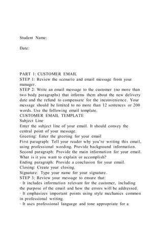 Student Name:
Date:
PART 1: CUSTOMER EMAIL
STEP 1: Review the scenario and email message from your
manager.
STEP 2: Write an email message to the customer (no more than
two body paragraphs) that informs them about the new delivery
date and the refund to compensate for the inconvenience. Your
message should be limited to no more than 12 sentences or 200
words. Use the following email template.
CUSTOMER EMAIL TEMPLATE
Subject Line
Enter the subject line of your email. It should convey the
central point of your message.
Greeting: Enter the greeting for your email
First paragraph: Tell your reader why you’re writing this email,
using professional wording. Provide background information.
Second paragraph: Provide the main information for your email.
What is it you want to explain or accomplish?
Ending paragraph: Provide a conclusion for your email.
Closing: Create your closing.
Signature: Type your name for your signature.
STEP 3: Review your message to ensure that:
· It includes information relevant for the customer, including
the purpose of the email and how the errors will be addressed.
· It emphasizes important points using style mechanics common
in professional writing.
· It uses professional language and tone appropriate for a
 
