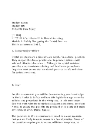 Student name:
Student ID:
34202/02 Case Study
[E1100]
HLT35015 Certificate III in Dental Assisting
Module 1: Safely Navigating the Dental Practice
This is assessment 2 of 2.
1. Background/overview
Dental assistants are a pivotal team member in a dental practice.
They support the dental practitioner to provide patients with
safe and effective dental care. Although the dental assistant
provides direct assistance during oral healthcare procedures,
they also must ensure that the dental practice is safe and clean
for patients to attend.
2. Brief
For this assessment, you will be demonstrating your knowledge
in Work Health & Safety and how this legislation applies to the
policies and procedures in the workplace. In this assessment
you will work with the receptionist Suzanna and dental assistant
Annie, to ensure that patients are provided with a safe and clean
environment at OC Dental Centre.
The questions in this assessment are based on a case scenario
that you are likely to come across in a dental practice. Some of
the questions require you to access additional templates, so
 
