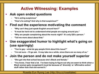  Ask open ended questions
– “He’s acting suspicious”
– “How’s he acting? And why is that suspicious?”
 Find out the experience motivating the comment
– “Why can’t they just speak English around here?”
– “It must be hard not to understand what people are saying around you.”
– “Why are people complaining about the movie night? It’s only $20 a person.”
– “Tell me more about about that.”
 Use exaggerated humor to highlight what’s going on
(use sparingly)
– “You’re gay – what do gay people think about this issue?”
– “I’m not sure – I’ll go ask. It may take me a while, since there are so many of us.”
 Join the person and do not make yourself superior
– “She got into that school because she’s Black and female.”
– “You know, I hear that a lot. I’ve been trying to figure out why we seem to think when a
Black woman gets recognized it must be because of ‘diversity’ or ‘affirmative action’
stuff rather than that she earned it.”
Rosetta Eun Ryong Lee (http://tiny.cc/rosettalee)
Active Witnessing: Examples
 