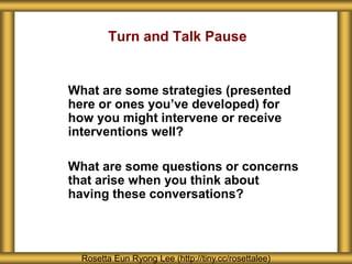 What are some strategies (presented
here or ones you’ve developed) for
how you might intervene or receive
interventions well?
What are some questions or concerns
that arise when you think about
having these conversations?
Rosetta Eun Ryong Lee (http://tiny.cc/rosettalee)
Turn and Talk Pause
 