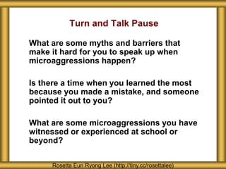 What are some myths and barriers that
make it hard for you to speak up when
microaggressions happen?
Is there a time when you learned the most
because you made a mistake, and someone
pointed it out to you?
What are some microaggressions you have
witnessed or experienced at school or
beyond?
Rosetta Eun Ryong Lee (http://tiny.cc/rosettalee)
Turn and Talk Pause
 