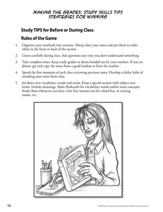 Making the Grades: Study Skills Tips
                        Strategies for Winning


           Study	TIPS	for	Before	or	During	Class
           Rules	of	the	Game
      1.   Organize your notebook into sections. Always date your notes and put them in order
           either in the front or back of the section.
      2.   Listen carefully during class. Ask questions any time you don’t understand something.
      3.   Take complete notes. Keep study guides or dittos handed out by your teachers. If you are
           absent, get and copy the notes from a good student or from the teacher.
      4.   Spend the ﬁrst moments of each class reviewing previous notes. Develop a dailty habit of
           rereading your notes from class.
      5.   Jot down new vocabulary words and terms. Keep a special section with subject area
           terms. Include meanings. Make ﬂashcards for vocabulary words and/or main concepts.
           Study them whenever you have a few free minutes on the school bus, in waiting
           rooms, etc.




1	                                                               Briefcase	Three:	Assessment	Tools	for	Inclusion
 