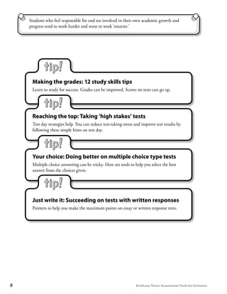 Students who feel responsible for and are involved in their own academic growth and
     progress tend to work harder and want to work ‘smarter.’




      Making	the	grades:	12	study	skills	tips
      Learn to study for success. Grades can be improved. Scores on tests can go up.




      Reaching	the	top:	Taking	‘high	stakes’	tests
      Test day strategies help. You can reduce test-taking stress and improve test results by
      following these simple hints on test day.




      Your	choice:	Doing	better	on	multiple	choice	type	tests
      Multiple choice answering can be tricky. Here are tools to help you select the best
      answer from the choices given.




      Just	write	it:	Succeeding	on	tests	with	written	responses
      Pointers to help you make the maximum points on essay or written response tests.




8	                                                                Briefcase	Three:	Assessment	Tools	for	Inclusion
 
