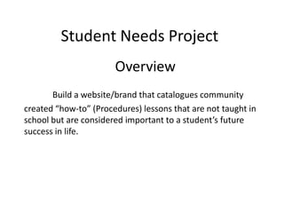 Student Needs Project
Overview
Build a website/brand that catalogues community
created “how-to” (Procedures) lessons that are not taught in
school but are considered important to a student’s future
success in life.
 